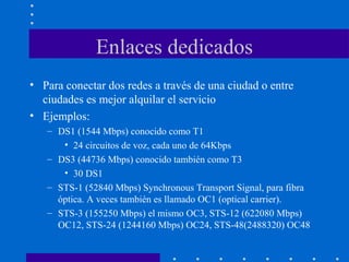 Enlaces dedicados
• Para conectar dos redes a través de una ciudad o entre
ciudades es mejor alquilar el servicio
• Ejemplos:
– DS1 (1544 Mbps) conocido como T1
• 24 circuitos de voz, cada uno de 64Kbps
– DS3 (44736 Mbps) conocido también como T3
• 30 DS1
– STS-1 (52840 Mbps) Synchronous Transport Signal, para fibra
óptica. A veces también es llamado OC1 (optical carrier).
– STS-3 (155250 Mbps) el mismo OC3, STS-12 (622080 Mbps)
OC12, STS-24 (1244160 Mbps) OC24, STS-48(2488320) OC48
 