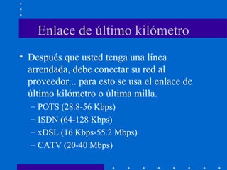 Enlace de último kilómetro
• Después que usted tenga una línea
arrendada, debe conectar su red al
proveedor... para esto se usa el enlace de
último kilómetro o última milla.
– POTS (28.8-56 Kbps)
– ISDN (64-128 Kbps)
– xDSL (16 Kbps-55.2 Mbps)
– CATV (20-40 Mbps)
 