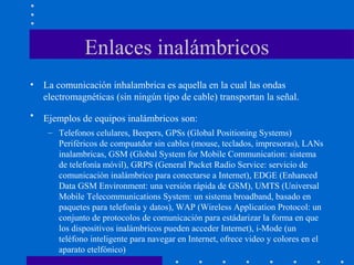 Enlaces inalámbricos
• La comunicación inhalambrica es aquella en la cual las ondas
electromagnéticas (sin ningún tipo de cable) transportan la señal.
• Ejemplos de equipos inalámbricos son:
– Telefonos celulares, Beepers, GPSs (Global Positioning Systems)
Periféricos de compuatdor sin cables (mouse, teclados, impresoras), LANs
inalambricas, GSM (Global System for Mobile Communication: sistema
de telefonía móvil), GRPS (General Packet Radio Service: servicio de
comunicación inalámbrico para conectarse a Internet), EDGE (Enhanced
Data GSM Environment: una versión rápida de GSM), UMTS (Universal
Mobile Telecommunications System: un sistema broadband, basado en
paquetes para telefonía y datos), WAP (Wireless Application Protocol: un
conjunto de protocolos de comunicación para estádarizar la forma en que
los dispositivos inalámbricos pueden acceder Internet), i-Mode (un
teléfono inteligente para navegar en Internet, ofrece video y colores en el
aparato etelfónico)
 