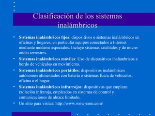 Clasificación de los sistemas
inalámbricos
• Sistemas inalámbricos fijos: dispositivos o sistemas inalámbricos en
oficinas y hogares, en particular equipos conectados a Internet
mediante modems especiales. Incluye sistemas satelitales y de micro-
ondas terrestres.
• Sistemas inalámbricos móviles: Uso de dispositivos inalámbricos a
bordo de vehículos en movimiento.
• Sistemas inalámbricos portátiles: dispositivos inalámbricos
autónomos alimentados con batería o sistemas fuera de vehículos,
oficina o el hogar.
• Sistemas inalámbricos infrarrojos: dispositivos que emplean
radiación infraroja, empleados en sistemas de control y
comunicaciones de alnace limitado.
• Un sitio para visitar: http://www.wow-com.com/
 