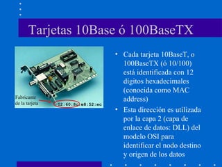 Tarjetas 10Base ó 100BaseTX
• Cada tarjeta 10BaseT, o
100BaseTX (ó 10/100)
está identificada con 12
dígitos hexadecimales
(conocida como MAC
address)
• Esta dirección es utilizada
por la capa 2 (capa de
enlace de datos: DLL) del
modelo OSI para
identificar el nodo destino
y origen de los datos
02:60:8c:e8:52:ec
Fabricante
de la tarjeta
 