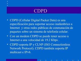 CDPD
• CDPD (Cellular Digital Packet Data) es una
especificación para soportar acceso inalámbrico a
Internet y otras redes públicas de conmutación de
paquetes sobre un sistema de telefonía celular.
• Con un modem CDPD se puede tener acceso a
Internet a una velocidad de 19.2 Kbps .
• CDPD soporta IP y CLNP (ISO Connectionless
Network Protocol). CDPD también soporta IP
multicast e IPv6.
 