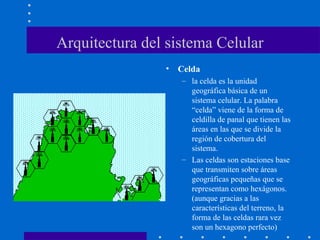 Arquitectura del sistema Celular
• Celda
– la celda es la unidad
geográfica básica de un
sistema celular. La palabra
“celda” viene de la forma de
celdilla de panal que tienen las
áreas en las que se divide la
región de cobertura del
sistema.
– Las celdas son estaciones base
que transmiten sobre áreas
geográficas pequeñas que se
representan como hexágonos.
(aunque gracias a las
características del terreno, la
forma de las celdas rara vez
son un hexagono perfecto)
 