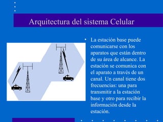 Arquitectura del sistema Celular
• La estación base puede
comunicarse con los
aparatos que están dentro
de su área de alcance. La
estación se comunica con
el aparato a través de un
canal. Un canal tiene dos
frecuencias: una para
transmitir a la estación
base y otro para recibir la
información desde la
estación.
 