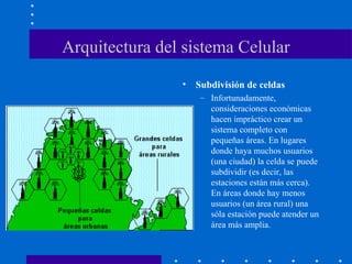 Arquitectura del sistema Celular
• Subdivisión de celdas
– Infortunadamente,
consideraciones económicas
hacen impráctico crear un
sistema completo con
pequeñas áreas. En lugares
donde haya muchos usuarios
(una ciudad) la celda se puede
subdividir (es decir, las
estaciones están más cerca).
En áreas donde hay menos
usuarios (un área rural) una
sóla estación puede atender un
área más amplia.
 