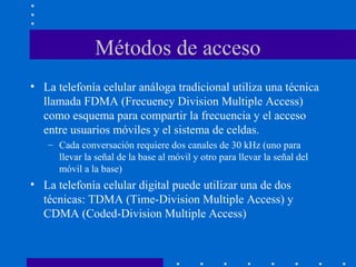 Métodos de acceso
• La telefonía celular análoga tradicional utiliza una técnica
llamada FDMA (Frecuency Division Multiple Access)
como esquema para compartir la frecuencia y el acceso
entre usuarios móviles y el sistema de celdas.
– Cada conversación requiere dos canales de 30 kHz (uno para
llevar la señal de la base al móvil y otro para llevar la señal del
móvil a la base)
• La telefonía celular digital puede utilizar una de dos
técnicas: TDMA (Time-Division Multiple Access) y
CDMA (Coded-Division Multiple Access)
 