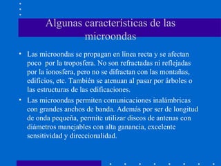 Algunas características de las
microondas
• Las microondas se propagan en línea recta y se afectan
poco por la troposfera. No son refractadas ni reflejadas
por la ionosfera, pero no se difractan con las montañas,
edificios, etc. También se atenuan al pasar por árboles o
las estructuras de las edificaciones.
• Las microondas permiten comunicaciones inalámbricas
con grandes anchos de banda. Además por ser de longitud
de onda pequeña, permite utilizar discos de antenas con
diámetros manejables con alta ganancia, excelente
sensitividad y direccionalidad.
 
