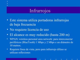 Infrarrojos
• Este sistema utiliza portadoras infrarrojas
de baja frecuencia
• No requiere licencia de uso
• El alcance es muy reducido (hasta 200 m)
• WPAN: wireless personal area network: para interconectar
periféricos (BlueTooth) 1 Mbps y 2 Mbps e un diámetro de
10 metros.
• Requiere línea de vista, pero para infrarrojo difuso se
utilizan reflexiones
 