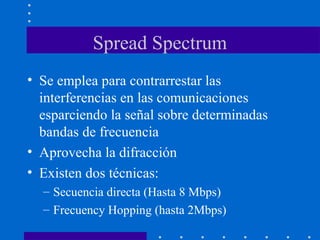 Spread Spectrum
• Se emplea para contrarrestar las
interferencias en las comunicaciones
esparciendo la señal sobre determinadas
bandas de frecuencia
• Aprovecha la difracción
• Existen dos técnicas:
– Secuencia directa (Hasta 8 Mbps)
– Frecuency Hopping (hasta 2Mbps)
 
