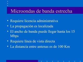 Microondas de banda estrecha
• Requiere licencia administrativa
• La propagación es localizada
• El ancho de banda puede llegar hasta los 15
Mbps
• Requiere línea de vista directa
• La distancia entre antenas es de 100 Km
 