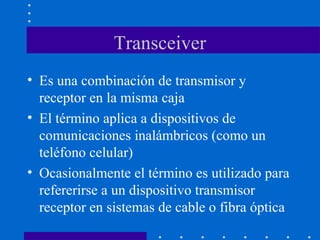 Transceiver
• Es una combinación de transmisor y
receptor en la misma caja
• El término aplica a dispositivos de
comunicaciones inalámbricos (como un
teléfono celular)
• Ocasionalmente el término es utilizado para
refererirse a un dispositivo transmisor
receptor en sistemas de cable o fibra óptica
 