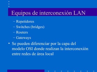 Equipos de interconexión LAN
– Repetidores
– Switches (bridges)
– Routers
– Gateways
• Se pueden diferenciar por la capa del
modelo OSI donde realizan la interconexión
entre redes de área local
 