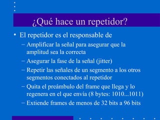 ¿Qué hace un repetidor?
• El repetidor es el responsable de
– Amplificar la señal para asegurar que la
amplitud sea la correcta
– Asegurar la fase de la señal (jitter)
– Repetir las señales de un segmento a los otros
segmentos conectados al repetidor
– Quita el preámbulo del frame que llega y lo
regenera en el que envía (8 bytes: 1010...1011)
– Extiende frames de menos de 32 bits a 96 bits
 