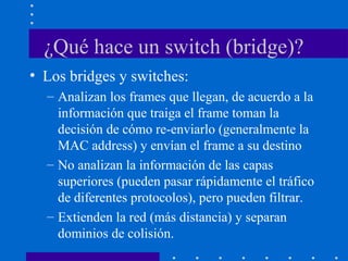 ¿Qué hace un switch (bridge)?
• Los bridges y switches:
– Analizan los frames que llegan, de acuerdo a la
información que traiga el frame toman la
decisión de cómo re-enviarlo (generalmente la
MAC address) y envían el frame a su destino
– No analizan la información de las capas
superiores (pueden pasar rápidamente el tráfico
de diferentes protocolos), pero pueden filtrar.
– Extienden la red (más distancia) y separan
dominios de colisión.
 