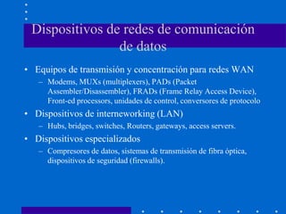Dispositivos de redes de comunicación
de datos
• Equipos de transmisión y concentración para redes WAN
– Modems, MUXs (multiplexers), PADs (Packet
Assembler/Disassembler), FRADs (Frame Relay Access Device),
Front-ed processors, unidades de control, conversores de protocolo
• Dispositivos de interneworking (LAN)
– Hubs, bridges, switches, Routers, gateways, access servers.
• Dispositivos especializados
– Compresores de datos, sistemas de transmisión de fibra óptica,
dispositivos de seguridad (firewalls).
 