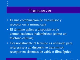 Transceiver
• Es una combinación de transmisor y
receptor en la misma caja
• El término aplica a dispositivos de
comunicaciones inalámbricos (como un
teléfono celular)
• Ocasionalmente el término es utilizado para
refererirse a un dispositivo transmisor
receptor en sistemas de cable o fibra óptica
 