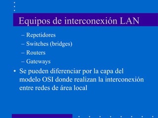 Equipos de interconexión LAN
– Repetidores
– Switches (bridges)
– Routers
– Gateways
• Se pueden diferenciar por la capa del
modelo OSI donde realizan la interconexión
entre redes de área local
 