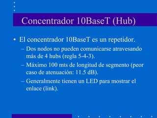 Concentrador 10BaseT (Hub)
• El concentrador 10BaseT es un repetidor.
– Dos nodos no pueden comunicarse atravesando
más de 4 hubs (regla 5-4-3).
– Máximo 100 mts de longitud de segmento (peor
caso de atenuación: 11.5 dB).
– Generalmente tienen un LED para mostrar el
enlace (link).
 