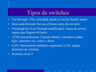 Tipos de switches
• Cut-through: Alta velocidad, puede re-enviar frames malos
• Store-and-forward: Revisa el frame antes de enviarlo
• FramengFree (Cut-Through modificado): Antes de enviar,
espera que lleguen 64 bytes
• ATM (Asynchronous Transfer Mode): transfiere celdas
fijas, soportan voz, video y datos.
• LAN: Interconecta múltiples segmentos LAN, separa
dominios de colisión.
• Switches nivel 3
 