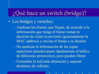 ¿Qué hace un switch (bridge)?
• Los bridges y switches:
– Analizan los frames que llegan, de acuerdo a la
información que traiga el frame toman la
decisión de cómo re-enviarlo (generalmente la
MAC address) y envían el frame a su destino
– No analizan la información de las capas
superiores (pueden pasar rápidamente el tráfico
de diferentes protocolos), pero pueden filtrar.
– Extienden la red (más distancia) y separan
dominios de colisión.
 