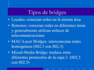 Tipos de bridges
• Locales: conectan redes en la misma área
• Remotos: conectan redes en diferentes áreas
y generalmente utilizan enlaces de
telecomunicaciones
• MAC-Layer Bridges: interconectan redes
homogéneas (802.3 con 802.3)
• Mixed-Media Bridge: traduce entre
diferentes protocolos de la capa 2 (802.3
con 802.5)
 
