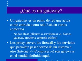 ¿Qué es un gateway?
• Un gateway es un punto de red que actua
como entrada a otra red. Está en varios
contextos.
– Nodos Host (clientes ó servidores) vs. Nodos
gateway (routers: controla tráfico)
• Los proxy server, los firewall y los servicios
que permiten pasar correo de un sistema a
otro (Internet -> Compuserve) son gateways
en el sentido definido aquí.
 