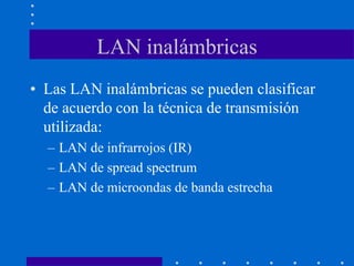 LAN inalámbricas
• Las LAN inalámbricas se pueden clasificar
de acuerdo con la técnica de transmisión
utilizada:
– LAN de infrarrojos (IR)
– LAN de spread spectrum
– LAN de microondas de banda estrecha
 