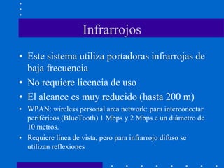 Infrarrojos
• Este sistema utiliza portadoras infrarrojas de
baja frecuencia
• No requiere licencia de uso
• El alcance es muy reducido (hasta 200 m)
• WPAN: wireless personal area network: para interconectar
periféricos (BlueTooth) 1 Mbps y 2 Mbps e un diámetro de
10 metros.
• Requiere línea de vista, pero para infrarrojo difuso se
utilizan reflexiones
 