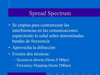 Spread Spectrum
• Se emplea para contrarrestar las
interferencias en las comunicaciones
esparciendo la señal sobre determinadas
bandas de frecuencia
• Aprovecha la difracción
• Existen dos técnicas:
– Secuencia directa (Hasta 8 Mbps)
– Frecuency Hopping (hasta 2Mbps)
 