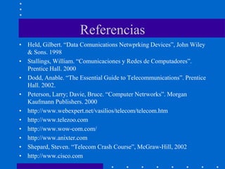 Referencias
• Held, Gilbert. “Data Comunications Netwprking Devices”, John Wiley
& Sons. 1998
• Stallings, William. “Comunicaciones y Redes de Computadores”.
Prentice Hall. 2000
• Dodd, Anable. “The Essential Guide to Telecommunications”. Prentice
Hall. 2002.
• Peterson, Larry; Davie, Bruce. “Computer Netrworks”. Morgan
Kaufmann Publishers. 2000
• http://www.webexpert.net/vasilios/telecom/telecom.htm
• http://www.telezoo.com
• http://www.wow-com.com/
• http://www.anixter.com
• Shepard, Steven. “Telecom Crash Course”, McGraw-Hill, 2002
• http://www.cisco.com
 