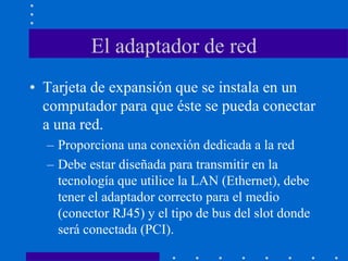 El adaptador de red
• Tarjeta de expansión que se instala en un
computador para que éste se pueda conectar
a una red.
– Proporciona una conexión dedicada a la red
– Debe estar diseñada para transmitir en la
tecnología que utilice la LAN (Ethernet), debe
tener el adaptador correcto para el medio
(conector RJ45) y el tipo de bus del slot donde
será conectada (PCI).
 