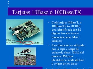 Tarjetas 10Base ó 100BaseTX
• Cada tarjeta 10BaseT, o
100BaseTX (ó 10/100)
está identificada con 12
dígitos hexadecimales
(conocida como MAC
address)
• Esta dirección es utilizada
por la capa 2 (capa de
enlace de datos: DLL) del
modelo OSI para
identificar el nodo destino
y origen de los datos
02:60:8c:e8:52:ec
Fabricante
de la tarjeta
 