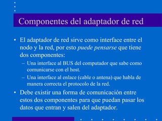 Componentes del adaptador de red
• El adaptador de red sirve como interface entre el
nodo y la red, por esto puede pensarse que tiene
dos componentes:
– Una interface al BUS del computador que sabe como
comunicarse con el host.
– Una interface al enlace (cable o antena) que habla de
manera correcta el protocolo de la red.
• Debe existir una forma de comunicación entre
estos dos componentes para que puedan pasar los
datos que entran y salen del adaptador.
 