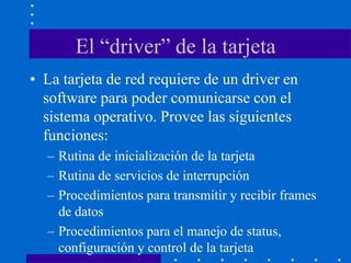 El “driver” de la tarjeta
• La tarjeta de red requiere de un driver en
software para poder comunicarse con el
sistema operativo. Provee las siguientes
funciones:
– Rutina de inicialización de la tarjeta
– Rutina de servicios de interrupción
– Procedimientos para transmitir y recibir frames
de datos
– Procedimientos para el manejo de status,
configuración y control de la tarjeta
 