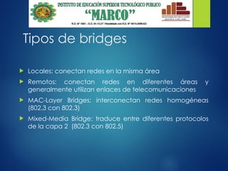 Tipos de bridges
 Locales: conectan redes en la misma área
 Remotos: conectan redes en diferentes áreas y
generalmente utilizan enlaces de telecomunicaciones
 MAC-Layer Bridges: interconectan redes homogéneas
(802.3 con 802.3)
 Mixed-Media Bridge: traduce entre diferentes protocolos
de la capa 2 (802.3 con 802.5)
 