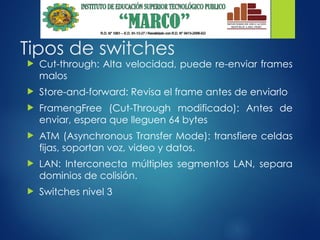 Tipos de switches
 Cut-through: Alta velocidad, puede re-enviar frames
malos
 Store-and-forward: Revisa el frame antes de enviarlo
 FramengFree (Cut-Through modificado): Antes de
enviar, espera que lleguen 64 bytes
 ATM (Asynchronous Transfer Mode): transfiere celdas
fijas, soportan voz, video y datos.
 LAN: Interconecta múltiples segmentos LAN, separa
dominios de colisión.
 Switches nivel 3
 