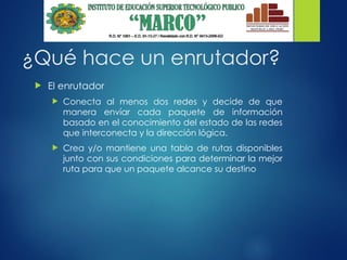 ¿Qué hace un enrutador?
 El enrutador
 Conecta al menos dos redes y decide de que
manera envíar cada paquete de información
basado en el conocimiento del estado de las redes
que interconecta y la dirección lógica.
 Crea y/o mantiene una tabla de rutas disponibles
junto con sus condiciones para determinar la mejor
ruta para que un paquete alcance su destino
 