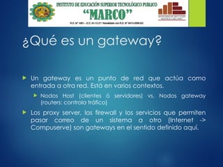 ¿Qué es un gateway?
 Un gateway es un punto de red que actúa como
entrada a otra red. Está en varios contextos.
 Nodos Host (clientes ó servidores) vs. Nodos gateway
(routers: controla tráfico)
 Los proxy server, los firewall y los servicios que permiten
pasar correo de un sistema a otro (Internet ->
Compuserve) son gateways en el sentido definido aquí.
 