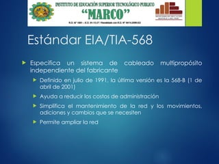 Estándar EIA/TIA-568
 Especifica un sistema de cableado multipropósito
independiente del fabricante
 Definido en julio de 1991, la última versión es la 568-B (1 de
abril de 2001)
 Ayuda a reducir los costos de administración
 Simplifica el mantenimiento de la red y los movimientos,
adiciones y cambios que se necesiten
 Permite ampliar la red
 