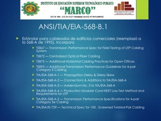 ANSI/TIA/EIA-568-B.1
 Estándar para cableados de edificios comerciales (reemplazó a
la 568-A de 1995). Incorpora
 TSB67 — Transmission Performance Spec for Field Testing of UTP Cabling
System
 TSB72 — Centralized Optical Fiber Cabling
 TSB75 — Additional Horizontal Cabling Practices for Open Offices
 TSB95 — Additional Transmission Performance Guidelines for 4-pair
Category 5 Cabling
 TIA/EIA-568-A-1 — Propagation Delay & Delay Skew
 TIA/EIA-568-A-2 — Connections & Additions to TIA/EIA-568-A
 TIA/EIA-568-A-3 — Addendum No. 3 to TIA/EIA-568-A
 TIA/EIA-568-A-4 — Production Modular Cord NEXT Loss Test Method and
Requirements for UTP
 TIA/EIA-568-A-5 — Transmission Performance Specifications for 4-pair
Category 5e Cabling
 TIA/EIA/IS-729 — Technical Spec for 100 . Screened Twisted-Pair Cabling
 