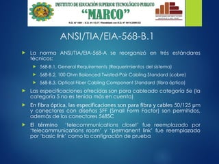 ANSI/TIA/EIA-568-B.1
 La norma ANSI/TIA/EIA-568-A se reorganizó en trés estándares
técnicos:
 568-B.1, General Requirements (Requerimientos del sistema)
 568-B.2, 100 Ohm Balanced Twisted-Pair Cabling Standard (cobre)
 568-B.3, Optical Fiber Cabling Component Standard (fibra óptica)
 Las especificaciones ofrecidas son para cableado categoría 5e (la
categoría 5 no es tenida más en cuenta)
 En fibra óptica, las especificaciones son para fibra y cables 50/125 µm
y conectores con diseños SFF (Small Form Factor) son permitidos,
además de los conectores 568SC
 El término ‘telecommunications closet’ fue reemplazado por
‘telecommunications room’ y ‘permanent link’ fue reemplazado
por ‘basic link’ como la configración de prueba
 