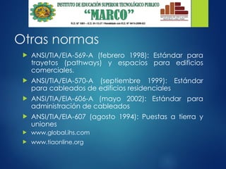Otras normas
 ANSI/TIA/EIA-569-A (febrero 1998): Estándar para
trayetos (pathways) y espacios para edificios
comerciales.
 ANSI/TIA/EIA-570-A (septiembre 1999): Estándar
para cableados de edificios residenciales
 ANSI/TIA/EIA-606-A (mayo 2002): Estándar para
administración de cableados
 ANSI/TIA/EIA-607 (agosto 1994): Puestas a tierra y
uniones
 www.global.ihs.com
 www.tiaonline.org
 