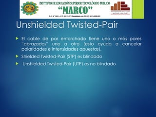 Unshielded Twisted-Pair
 El cable de par entorchado tiene uno o más pares
“abrazados” uno a otro (esto ayuda a cancelar
polaridades e intensidades opuestas).
 Shielded Twisted-Pair (STP) es blindado
 Unshielded Twisted-Pair (UTP) es no blindado
 