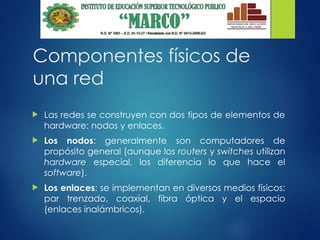 Componentes físicos de
una red
 Las redes se construyen con dos tipos de elementos de
hardware: nodos y enlaces.
 Los nodos: generalmente son computadores de
propósito general (aunque los routers y switches utilizan
hardware especial, los diferencia lo que hace el
software).
 Los enlaces: se implementan en diversos medios físicos:
par trenzado, coaxial, fibra óptica y el espacio
(enlaces inalámbricos).
 