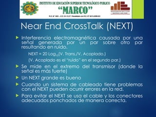 Near End CrossTalk (NEXT)
 Interferencia electromagnética causada por una
señal generada por un par sobre otro par
resultando en ruido.
NEXT = 20 Log10(V. Trans./V. Acoplado.)
(V. Acoplado es el “ruido” en el segundo par.)
 Se mide en el extremo del transmisor (donde la
señal es más fuerte)
 Un NEXT grande es bueno
 Cuando un sistema de cableado tiene problemas
con el NEXT pueden ocurrir errores en la red.
 Para evitar el NEXT se usa el cable y los conectores
adecuados ponchados de manera correcta.
 