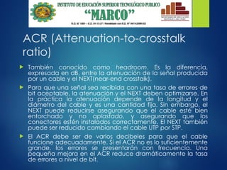 ACR (Attenuation-to-crosstalk
ratio)
 También conocido como headroom. Es la diferencia,
expresada en dB, entre la atenuación de la señal producida
por un cable y el NEXT(near-end crosstalk).
 Para que una señal sea recibida con una tasa de errores de
bit aceptable, la atenuación y el NEXT deben optimizarse. En
la práctica la atenuación depende de la longitud y el
diámetro del cable y es una cantidad fija. Sin embargo, el
NEXT puede reducirse asegurando que el cable esté bien
entorchado y no aplastado, y asegurando que los
conectores estén instalados correctamente. El NEXT también
puede ser reducido cambiando el cable UTP por STP.
 El ACR debe ser de varios decibeles para que el cable
funcione adecuadamente. Si el ACR no es lo suficientemente
grande, los errores se presentarán con frecuencia. Una
pequeña mejora en el ACR reduce dramáticamente la tasa
de errores a nivel de bit.
 