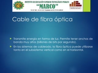 Cable de fibra óptica
 Transmite energía en forma de luz. Permite tener anchos de
banda muy altos (billones de bits por segundo).
 En los sistemas de cableado, la fibra óptica puede utilizarse
tanto en el subsistema vertical como en el horizontal.
 