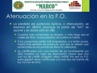 Atenuación en la F.O.
 La perdida de potencia óptica, o atenuación, se
expresa en dB/km (aunque la parte de “km” se
asume y es dada sólo en dB)
 Cuantos más conectores se tengan, o más largo sea el
cable de fibra, mayor perdida de potencia habrá.
 Si los conectores están mál empatados, o si están sucios,
habrá más perdida de potencia. (por eso se deben usar
protectores en las puntas de fibra no utilizadas).
 Un certificador con una fuente de luz incoherente (un
LED) muestra un valor de atenuación mayor que uno
con luz de LASER (¡Gigabit utiliza LASER! Por eso la F.O.
para gigabit debe certificarse con ese tipo de fuente de
luz, no con el otro)
 