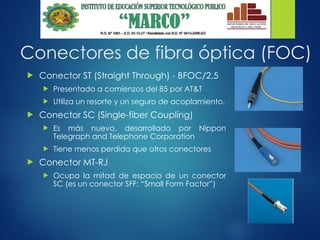 Conectores de fibra óptica (FOC)
 Conector ST (Straight Through) - BFOC/2.5
 Presentado a comienzos del 85 por AT&T
 Utiliza un resorte y un seguro de acoplamiento.
 Conector SC (Single-fiber Coupling)
 Es más nuevo, desarrollado por Nippon
Telegraph and Telephone Corporation
 Tiene menos perdida que otros conectores
 Conector MT-RJ
 Ocupa la mitad de espacio de un conector
SC (es un conector SFF: “Small Form Factor”)
 
