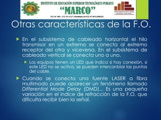 Otras características de la F.O.
 En el subsistema de cableado horizontal el hilo
transmisor en un extremo se conecta al extremo
receptor del otra y viceversa. En el subsistema de
cableado vertical se conecta uno a uno.
 Los equipos tienen un LED que indica si hay conexión, si
este LED no se activa, se pueden intercanbiar las puntas
del cable.
 Cuando se conecta una fuente LASER a fibra
multimodo puede aparecer un fenómeno llamado
Differential Mode Delay (DMD)... Es una pequeña
variación en el indice de refracción de la F.O. que
dificulta recibir bien la señal.
 